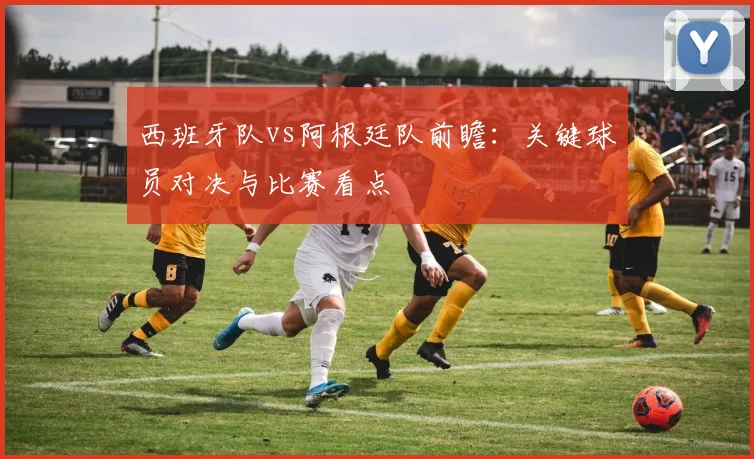西班牙队vs阿根廷队前瞻:关键球员对决与比赛看点
