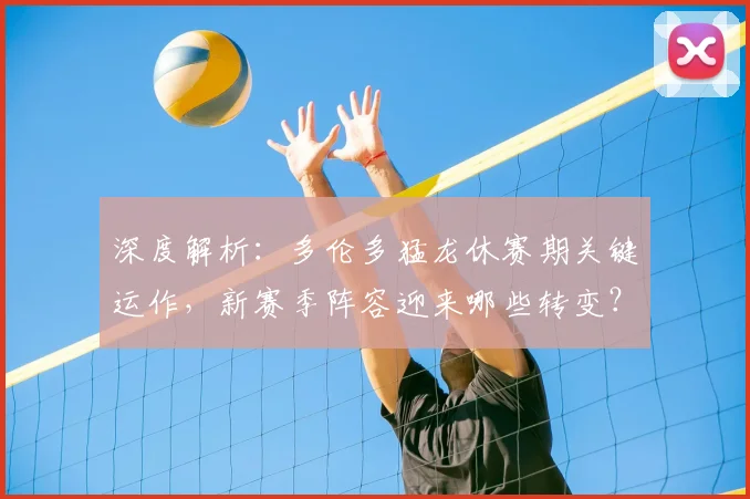深度解析:多伦多猛龙休赛期关键运作,新赛季阵容迎来哪些转变?