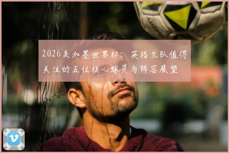 2026美加墨世界杯:英格兰队值得关注的五位核心球员与阵容展望