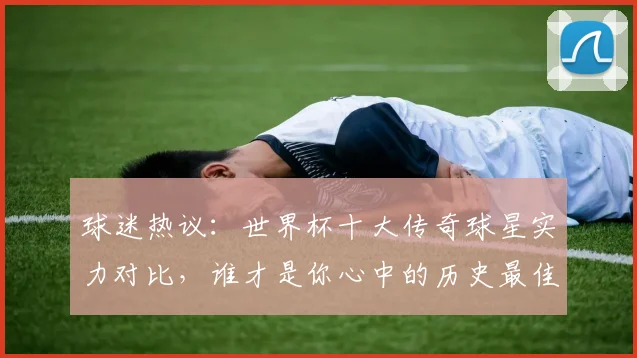球迷热议:世界杯十大传奇球星实力对比,谁才是你心中的历史最佳?