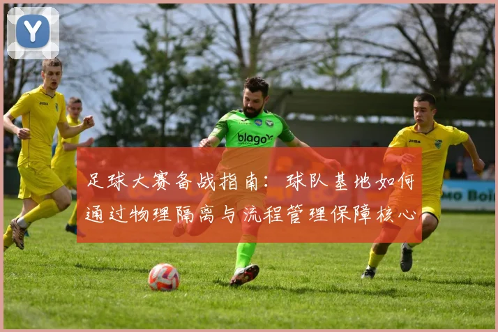 足球大赛备战指南：球队基地如何通过物理隔离与流程管理保障核心隐私与专注力