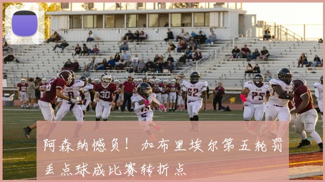 阿森纳憾负！加布里埃尔第五轮罚丢点球成比赛转折点