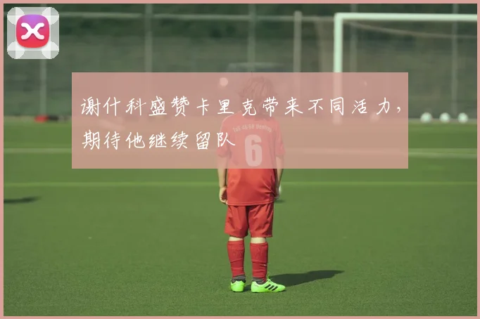 谢什科盛赞卡里克带来不同活力,期待他继续留队