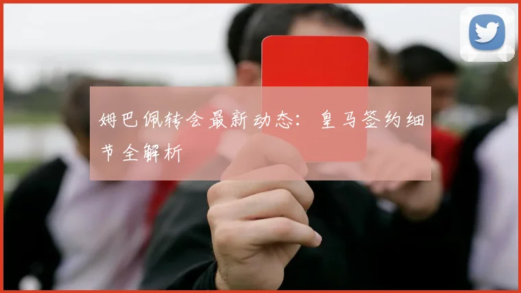 姆巴佩转会最新动态:皇马签约细节全解析