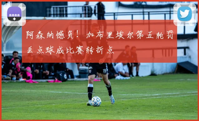 阿森纳憾负！加布里埃尔第五轮罚丢点球成比赛转折点