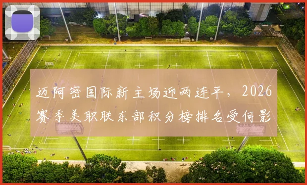 迈阿密国际新主场迎两连平,2026赛季美职联东部积分榜排名受何影响?附梅西比赛数据及场馆地址详情