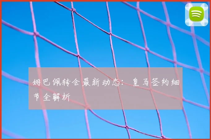 姆巴佩转会最新动态:皇马签约细节全解析