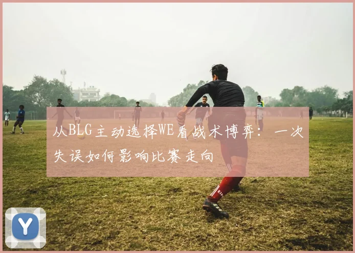 从BLG主动选择WE看战术博弈:一次失误如何影响比赛走向