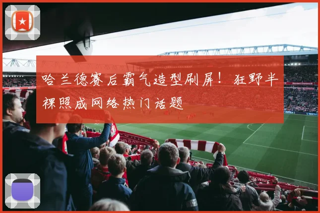哈兰德赛后霸气造型刷屏!狂野半裸照成网络热门话题