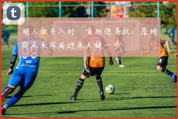 湖人放弃八村塁肯纳德鸟权,詹姆斯未来布局迎来关键一步