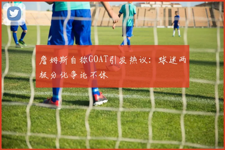 詹姆斯自称GOAT引发热议:球迷两极分化争论不休