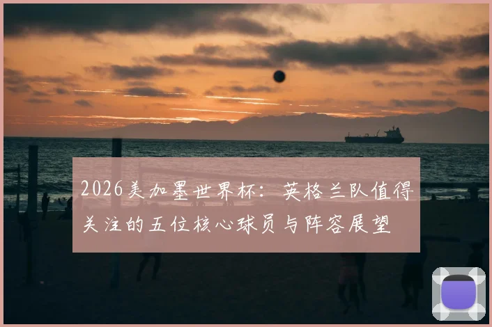 2026美加墨世界杯:英格兰队值得关注的五位核心球员与阵容展望
